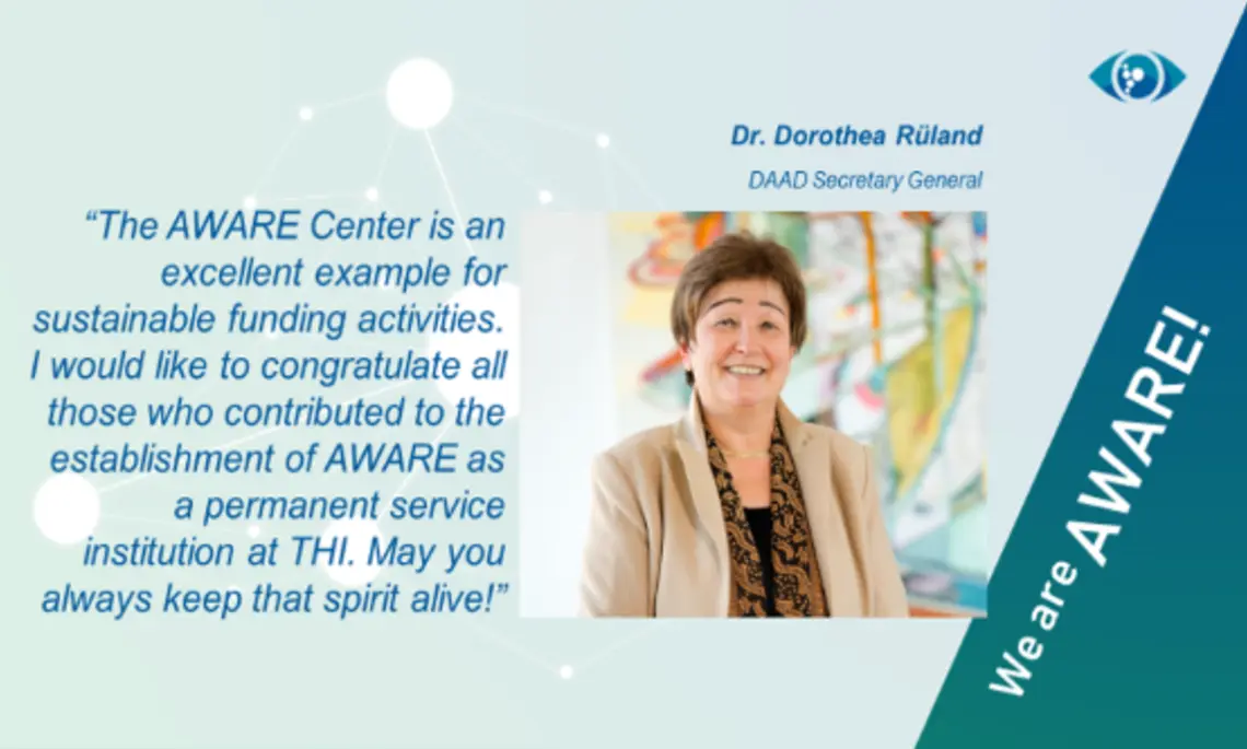 Es ist ein Testimonial mit englischem Text zu AWARE von Dr. Dorothea Rüland eingeblendet. Der Text lautet "The AWARE Center is an excellent example for sustainable funding activities. I would like to congratulate all those who contributed to the establishment of AWARE as a permanent service institution at THI. May you always keep that spirit alive!” 